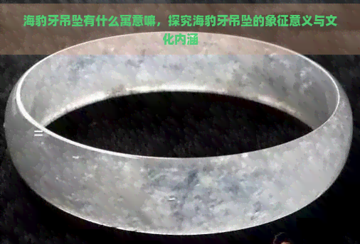 海豹牙吊坠有什么寓意嘛，探究海豹牙吊坠的象征意义与文化内涵