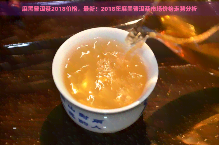 麻黑普洱茶2018价格，最新！2018年麻黑普洱茶市场价格走势分析