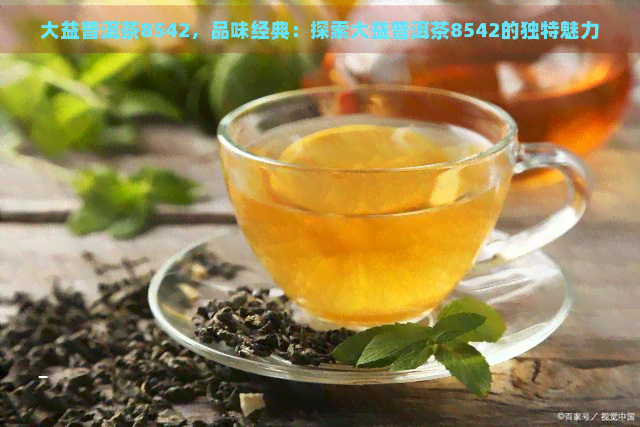 大益普洱茶8542，品味经典：探索大益普洱茶8542的独特魅力