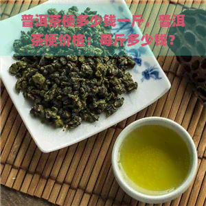 普洱茶梗多少钱一斤，普洱茶梗价格：每斤多少钱？