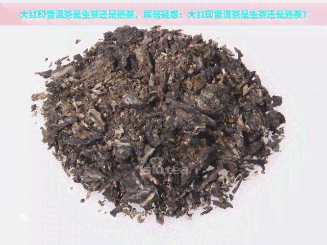 大红印普洱茶是生茶还是熟茶，解答疑惑：大红印普洱茶是生茶还是熟茶？