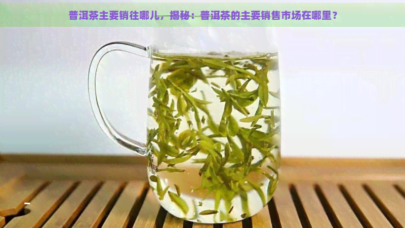 普洱茶主要销往哪儿，揭秘：普洱茶的主要销售市场在哪里？