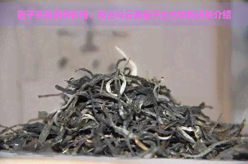 岩子头普洱茶价格：特点与云南岩子头古树普洱茶介绍