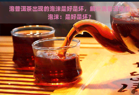 泡普洱茶出现的泡沫是好是坏，解析泡普洱茶的泡沫：是好是坏？