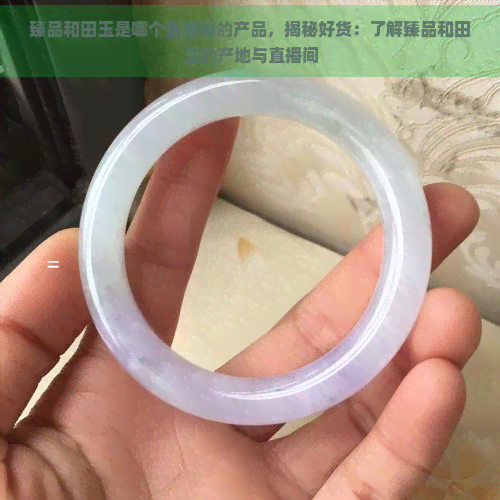 臻品和田玉是哪个直播间的产品，揭秘好货：了解臻品和田玉的产地与直播间