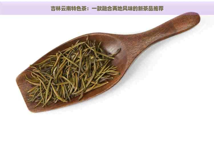 吉林云南特色茶：一款融合两地风味的新茶品推荐