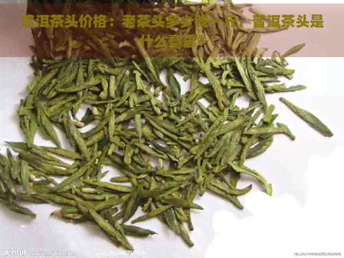 普洱茶头价格：老茶头多少钱一斤，普洱茶头是什么意思？