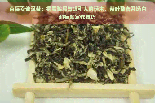 直播卖普洱茶：揭露骗局与吸引人的话术，茶叶整套开场白和标题写作技巧