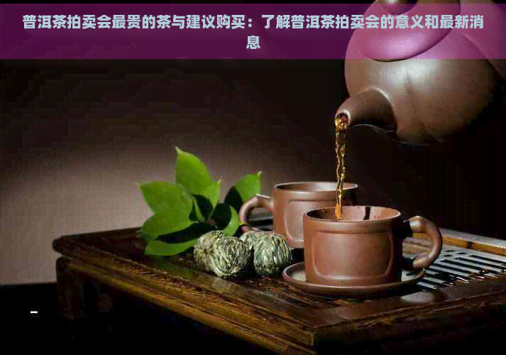 普洱茶拍卖会最贵的茶与建议购买：了解普洱茶拍卖会的意义和最新消息