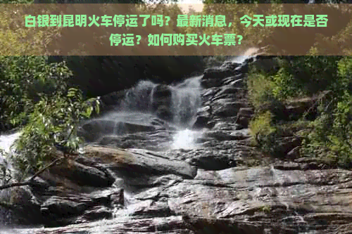 白银到昆明火车停运了吗？最新消息，今天或现在是否停运？如何购买火车票？