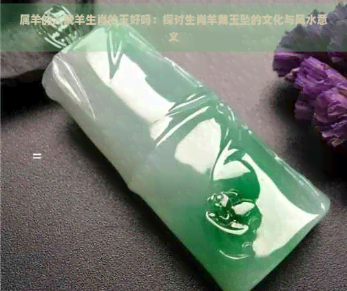 属羊的人戴羊生肖的玉好吗：探讨生肖羊戴玉坠的文化与风水意义