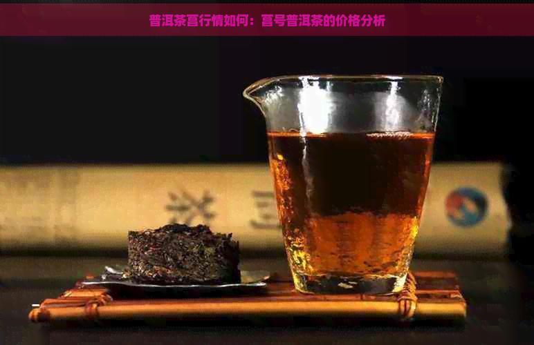 普洱茶菖行情如何：菖号普洱茶的价格分析