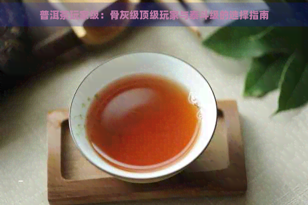 普洱茶玩家级：骨灰级顶级玩家与泰斗级的选择指南