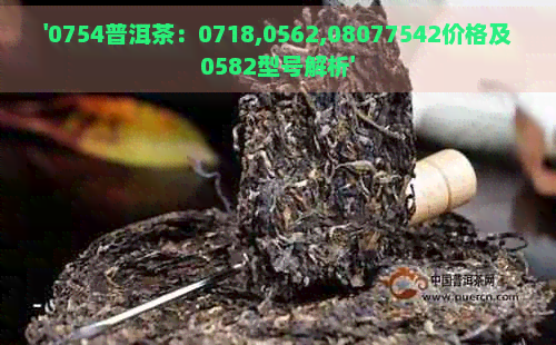 '0754普洱茶：0718,0562,08077542价格及0582型号解析'