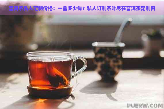 普洱茶私人定制价格：一盒多少钱？私人订制茶叶尽在普洱茶定制网