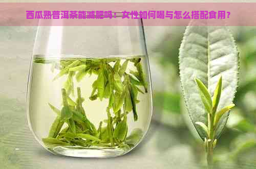 西瓜熟普洱茶能减肥吗：女性如何喝与怎么搭配食用？