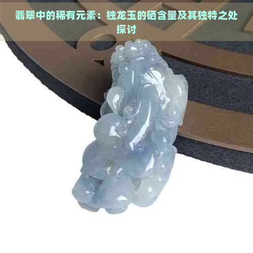 翡翠中的稀有元素：独龙玉的硒含量及其独特之处探讨