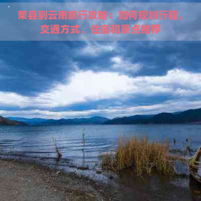 荣县到云南旅行攻略：如何规划行程、交通方式、住宿和景点推荐