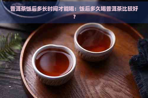 普洱茶饭后多长时间才能喝：饭后多久喝普洱茶比较好？