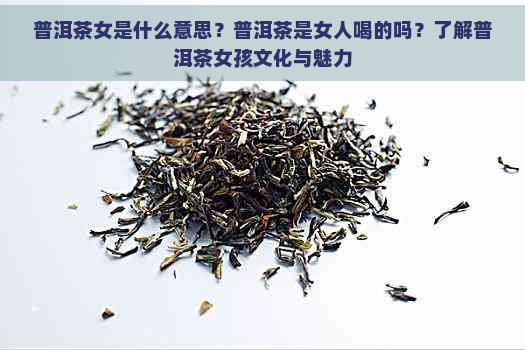 普洱茶女是什么意思？普洱茶是女人喝的吗？了解普洱茶女孩文化与魅力