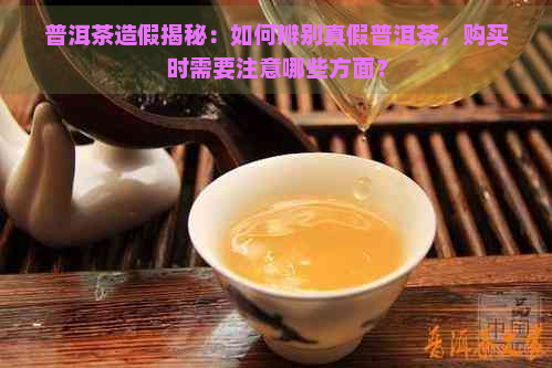 普洱茶造假揭秘：如何辨别真假普洱茶，购买时需要注意哪些方面？