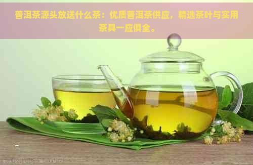 普洱茶源头放送什么茶：优质普洱茶供应，精选茶叶与实用茶具一应俱全。