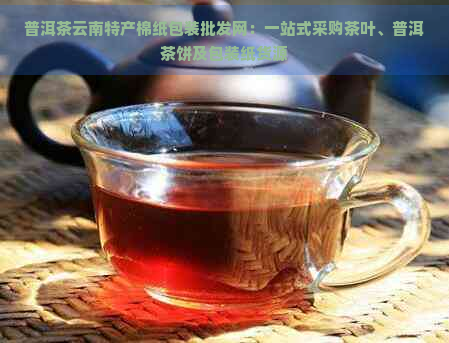 普洱茶云南特产棉纸包装批发网：一站式采购茶叶、普洱茶饼及包装纸货源