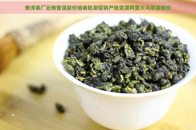 南洋茶厂云南普洱茶价格表批发促销产地货源阿里大马茶品报价