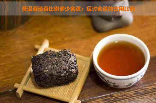 普洱茶淡茶比例多少合适：探讨合适的饮用比例