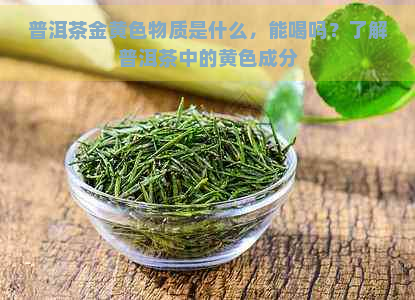 普洱茶金黄色物质是什么，能喝吗？了解普洱茶中的黄色成分