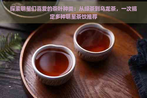 探索明星们喜爱的茶叶种类：从绿茶到乌龙茶，一次搞定多种明星茶饮推荐