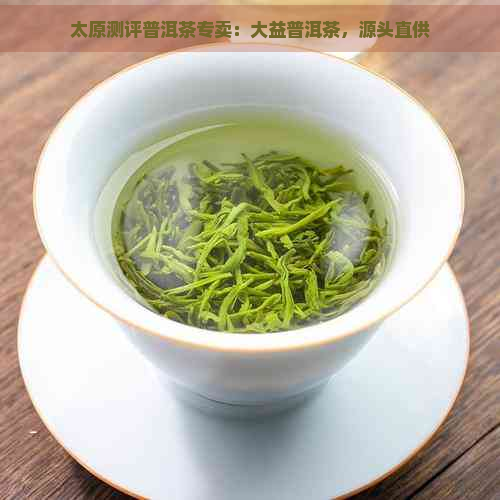 太原测评普洱茶专卖：大益普洱茶，源头直供