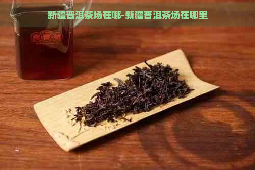 新疆普洱茶场在哪-新疆普洱茶场在哪里