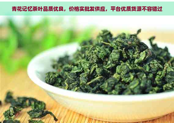 青花记忆茶叶品质优良，价格实批发供应，平台优质货源不容错过