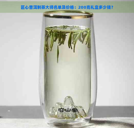 匠心普洱制茶大师名单及价格：200克礼盒多少钱？