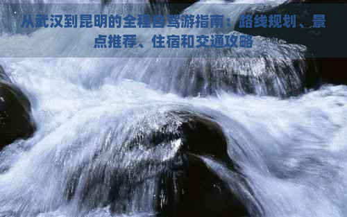 从武汉到昆明的全程自驾游指南：路线规划、景点推荐、住宿和交通攻略