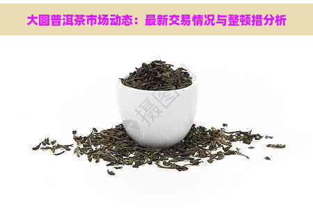 大圆普洱茶市场动态：最新交易情况与整顿措分析