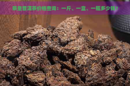 茶皇普洱茶价格查询：一斤、一盒、一瓶多少钱？