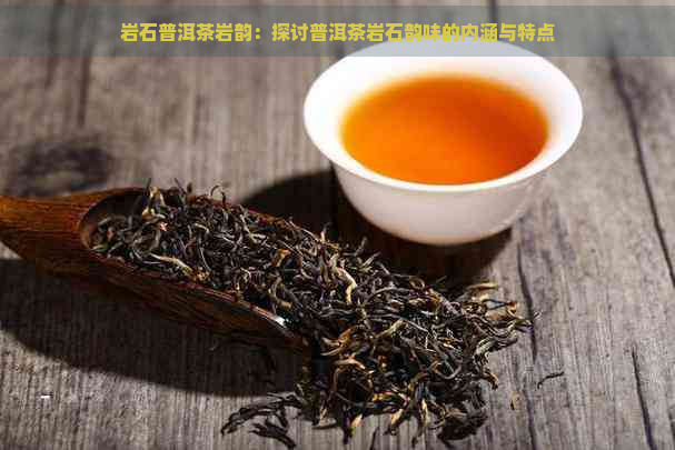 岩石普洱茶岩韵：探讨普洱茶岩石韵味的内涵与特点