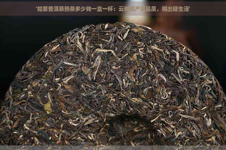 '如意普洱茶熟茶多少钱一盒一杯：云南原产高品质，喝出健生活'