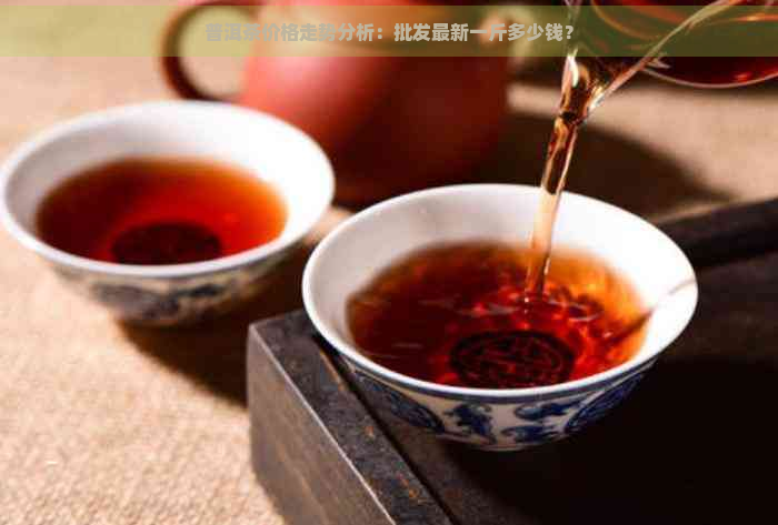 普洱茶价格走势分析：批发最新一斤多少钱？