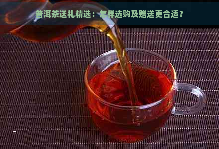 普洱茶送礼精选：怎样选购及赠送更合适？