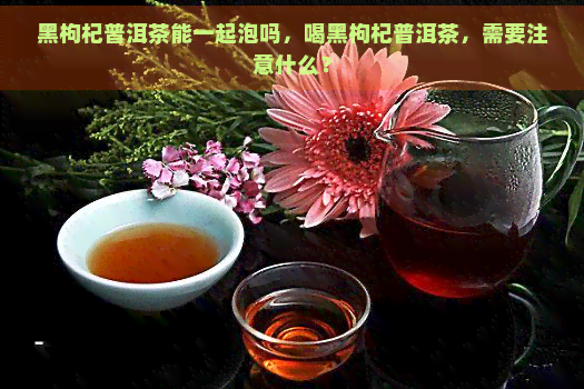 黑枸杞普洱茶能一起泡吗，喝黑枸杞普洱茶，需要注意什么？