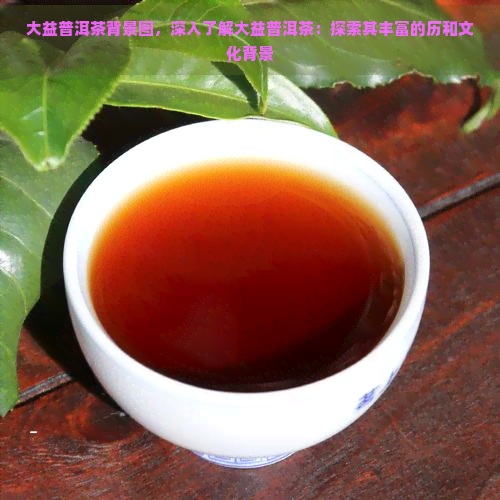 大益普洱茶背景图，深入了解大益普洱茶：探索其丰富的历和文化背景