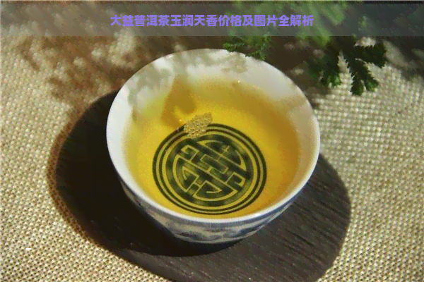 大益普洱茶玉润天香价格及图片全解析