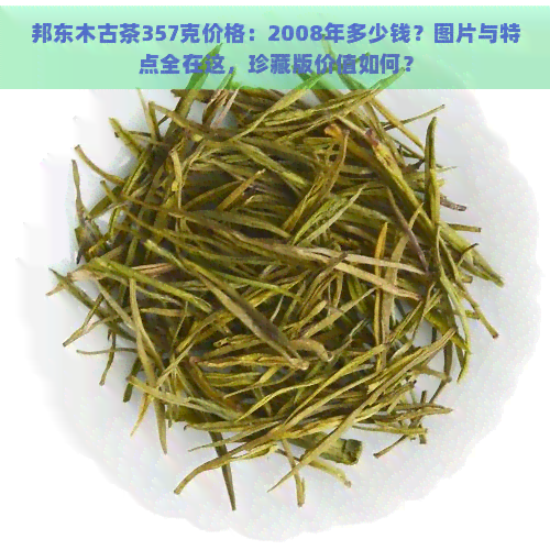 邦东木古茶357克价格：2008年多少钱？图片与特点全在这，珍藏版价值如何？