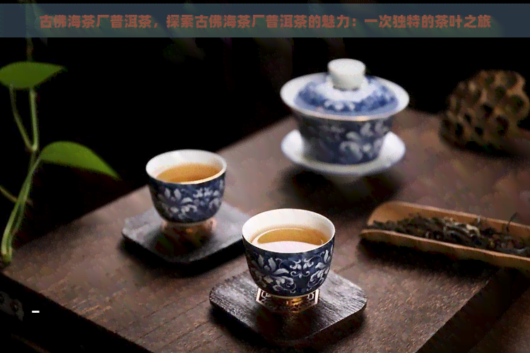 古佛海茶厂普洱茶，探索古佛海茶厂普洱茶的魅力：一次独特的茶叶之旅