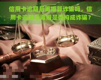 信用卡逾期后离婚算诈骗吗，信用卡逾期后离婚是否构成诈骗？探讨相关法律问题