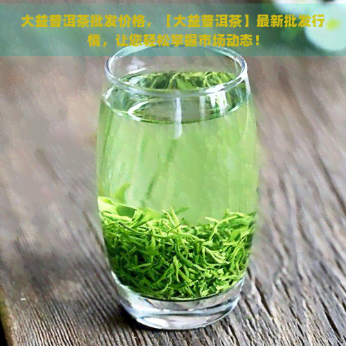 大益普洱茶批发价格，【大益普洱茶】最新批发行情，让您轻松掌握市场动态！