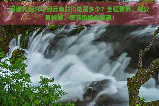 深圳托运汽车到云南的价格是多少？全程费用、每公里价格、每吨价格全知道！